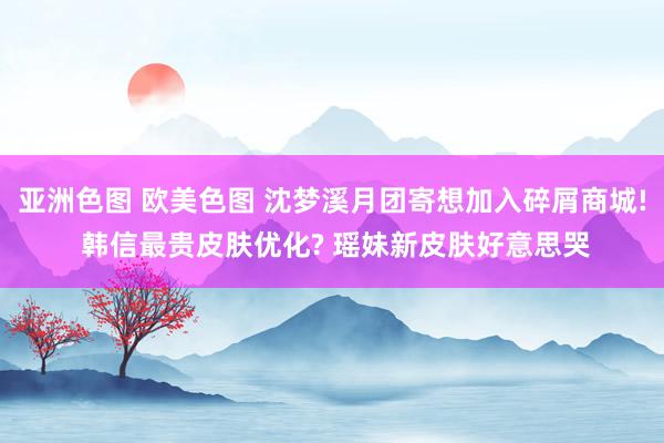 亚洲色图 欧美色图 沈梦溪月团寄想加入碎屑商城! 韩信最贵皮肤优化? 瑶妹新皮肤好意思哭