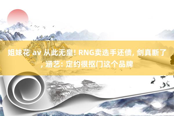 姐妹花 av 从此无皇! RNG卖选手还债， 剑真断了， 涵艺: 定约很抠门这个品牌