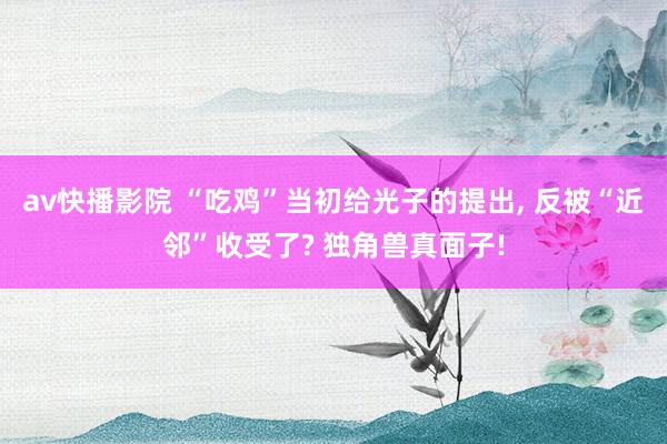 av快播影院 “吃鸡”当初给光子的提出， 反被“近邻”收受了? 独角兽真面子!