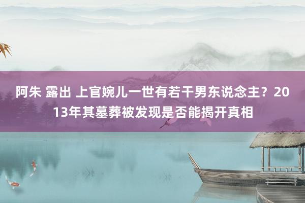 阿朱 露出 上官婉儿一世有若干男东说念主？2013年其墓葬被发现是否能揭开真相