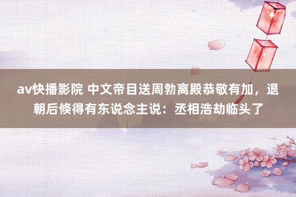 av快播影院 中文帝目送周勃离殿恭敬有加，退朝后倏得有东说念主说：丞相浩劫临头了