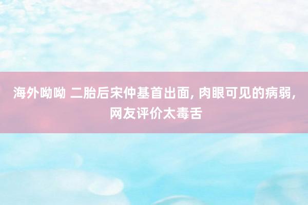 海外呦呦 二胎后宋仲基首出面， 肉眼可见的病弱， 网友评价太毒舌