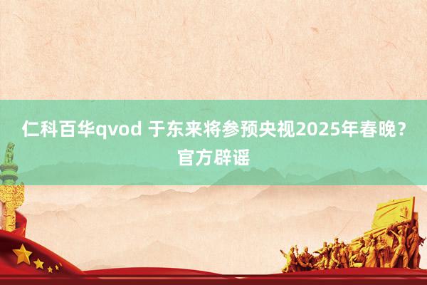 仁科百华qvod 于东来将参预央视2025年春晚？官方辟谣