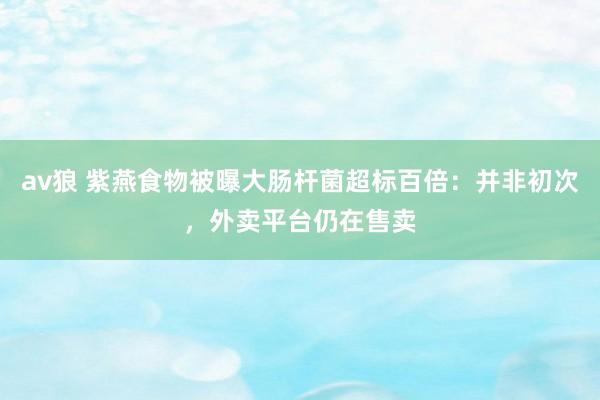 av狼 紫燕食物被曝大肠杆菌超标百倍：并非初次，外卖平台仍在售卖