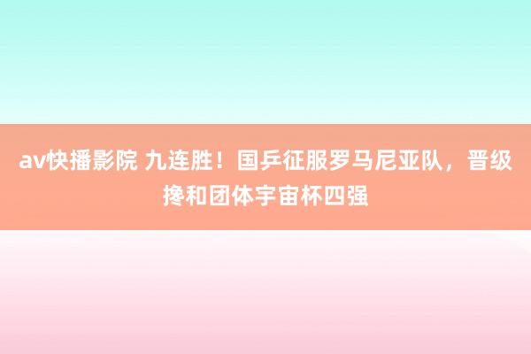 av快播影院 九连胜！国乒征服罗马尼亚队，晋级搀和团体宇宙杯四强