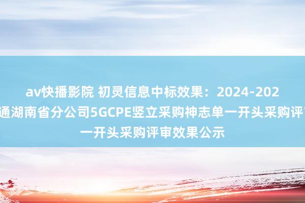 av快播影院 初灵信息中标效果：2024-2026年中国联通湖南省分公司5GCPE竖立采购神志单一开头采购评审效果公示