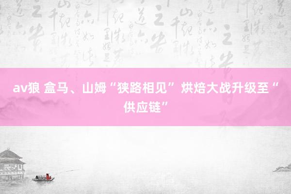 av狼 盒马、山姆“狭路相见” 烘焙大战升级至“供应链”