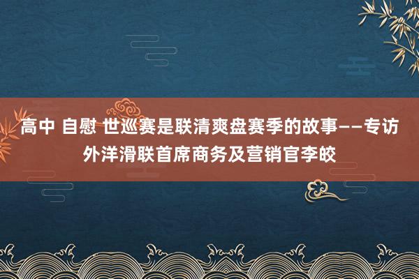 高中 自慰 世巡赛是联清爽盘赛季的故事——专访外洋滑联首席商务及营销官李皎