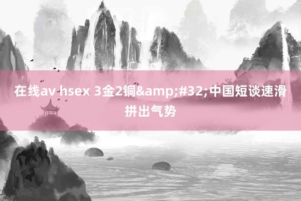 在线av hsex 3金2铜&#32;中国短谈速滑拼出气势