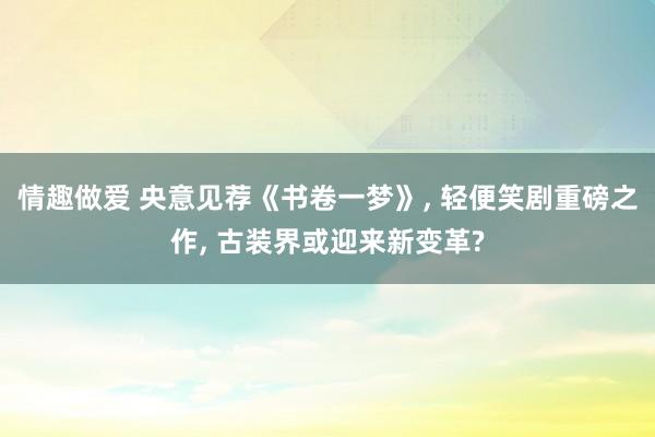 情趣做爱 央意见荐《书卷一梦》， 轻便笑剧重磅之作， 古装界或迎来新变革?