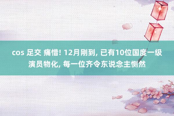 cos 足交 痛惜! 12月刚到， 已有10位国度一级演员物化， 每一位齐令东说念主恻然