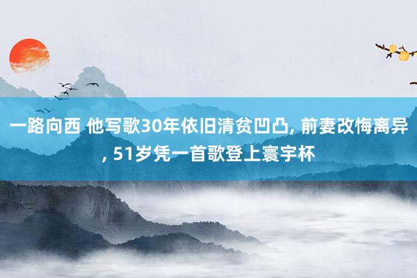 一路向西 他写歌30年依旧清贫凹凸， 前妻改悔离异， 51岁凭一首歌登上寰宇杯