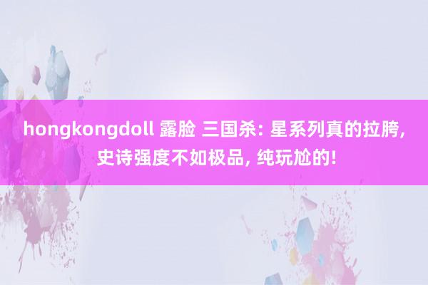 hongkongdoll 露脸 三国杀: 星系列真的拉胯， 史诗强度不如极品， 纯玩尬的!