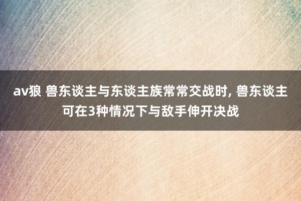 av狼 兽东谈主与东谈主族常常交战时， 兽东谈主可在3种情况下与敌手伸开决战