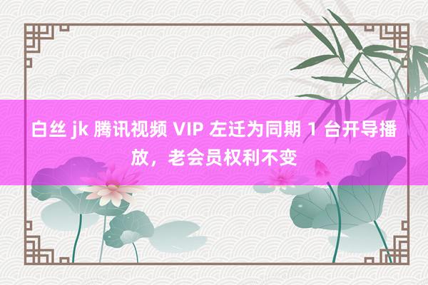 白丝 jk 腾讯视频 VIP 左迁为同期 1 台开导播放，老会员权利不变