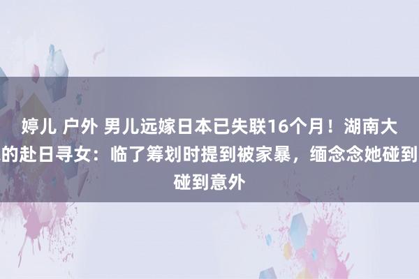 婷儿 户外 男儿远嫁日本已失联16个月！湖南大妈标的赴日寻女：临了筹划时提到被家暴，缅念念她碰到意外