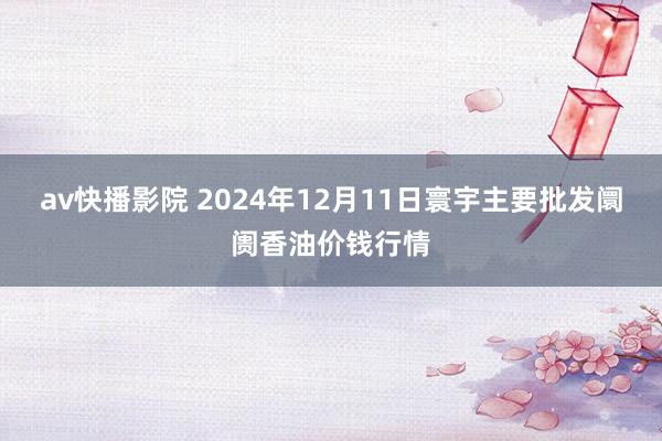 av快播影院 2024年12月11日寰宇主要批发阛阓香油价钱行情