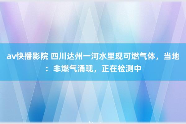 av快播影院 四川达州一河水里现可燃气体，当地：非燃气涌现，正在检测中