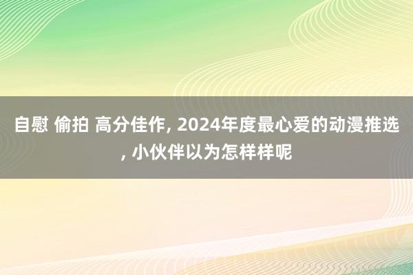 自慰 偷拍 高分佳作， 2024年度最心爱的动漫推选， 小伙伴以为怎样样呢