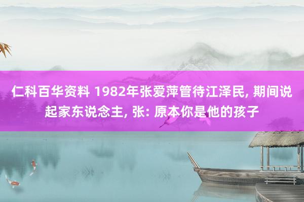 仁科百华资料 1982年张爱萍管待江泽民， 期间说起家东说念主， 张: 原本你是他的孩子