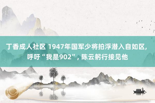 丁香成人社区 1947年国军少将拍浮潜入自如区， 呼吁“我是902”， 陈云躬行接见他