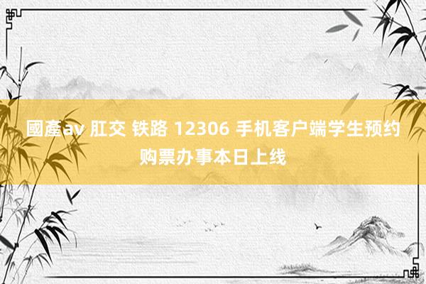 國產av 肛交 铁路 12306 手机客户端学生预约购票办事本日上线