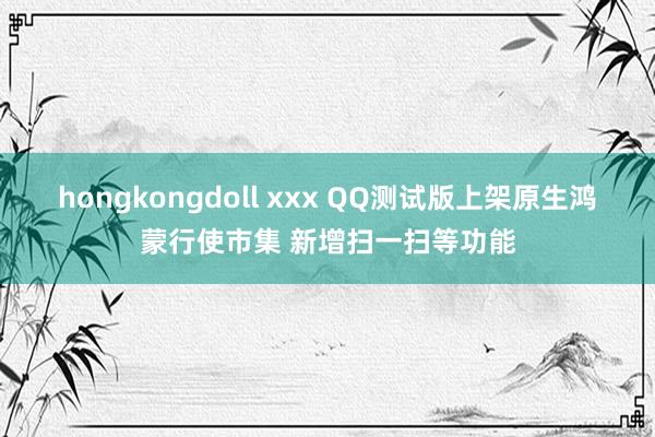 hongkongdoll xxx QQ测试版上架原生鸿蒙行使市集 新增扫一扫等功能