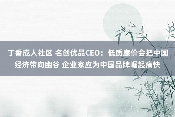 丁香成人社区 名创优品CEO：低质廉价会把中国经济带向幽谷 企业家应为中国品牌崛起痛快