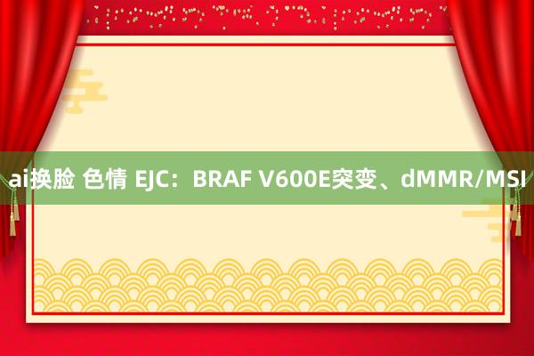 ai换脸 色情 EJC：BRAF V600E突变、dMMR/MSI