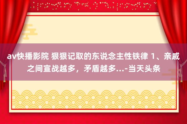 av快播影院 狠狠记取的东说念主性铁律 1、亲戚之间宣战越多，矛盾越多...-当天头条