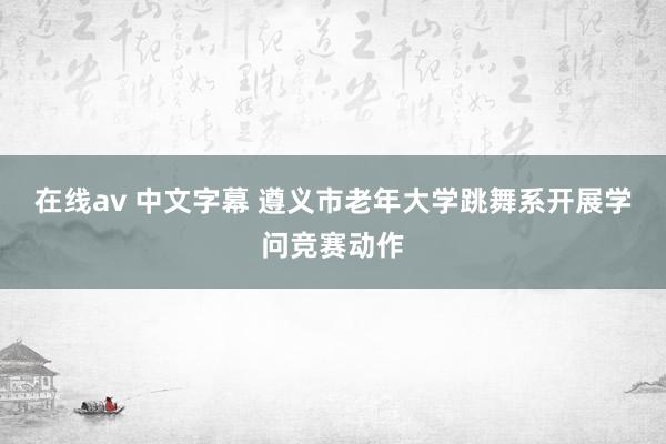 在线av 中文字幕 遵义市老年大学跳舞系开展学问竞赛动作