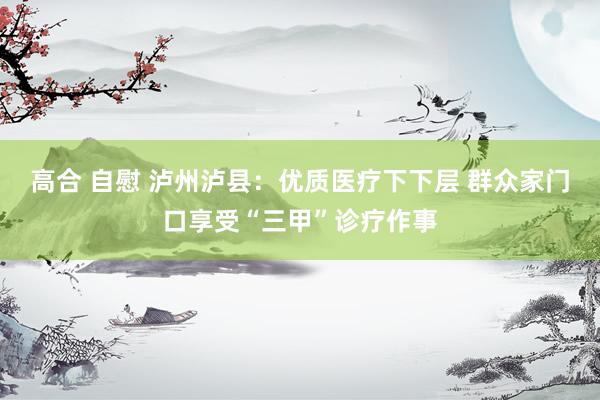 高合 自慰 泸州泸县：优质医疗下下层 群众家门口享受“三甲”诊疗作事