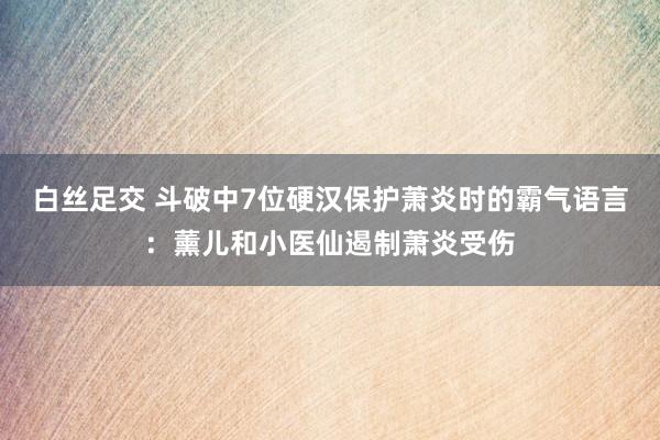 白丝足交 斗破中7位硬汉保护萧炎时的霸气语言：薰儿和小医仙遏制萧炎受伤