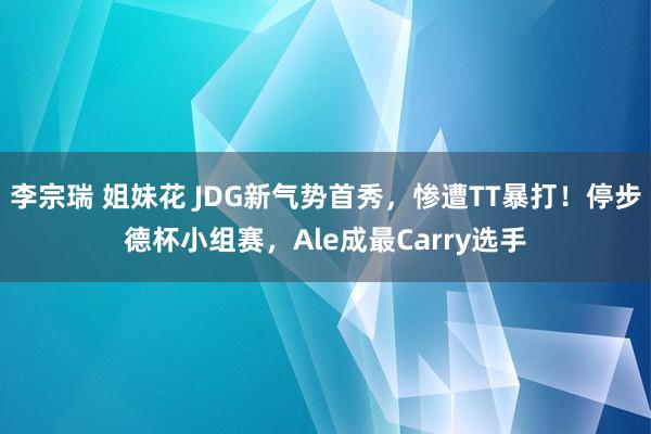 李宗瑞 姐妹花 JDG新气势首秀，惨遭TT暴打！停步德杯小组赛，Ale成最Carry选手