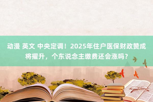 动漫 英文 中央定调！2025年住户医保财政赞成将擢升，个东说念主缴费还会涨吗？