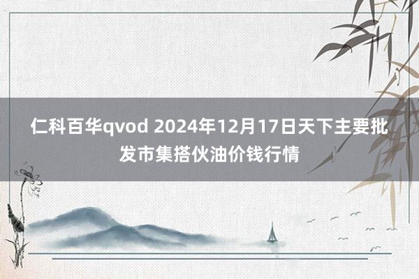 仁科百华qvod 2024年12月17日天下主要批发市集搭伙油价钱行情