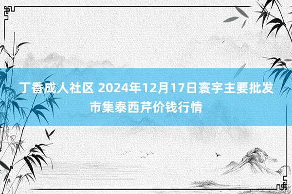 丁香成人社区 2024年12月17日寰宇主要批发市集泰西芹价钱行情