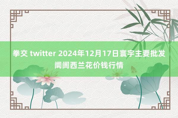 拳交 twitter 2024年12月17日寰宇主要批发阛阓西兰花价钱行情