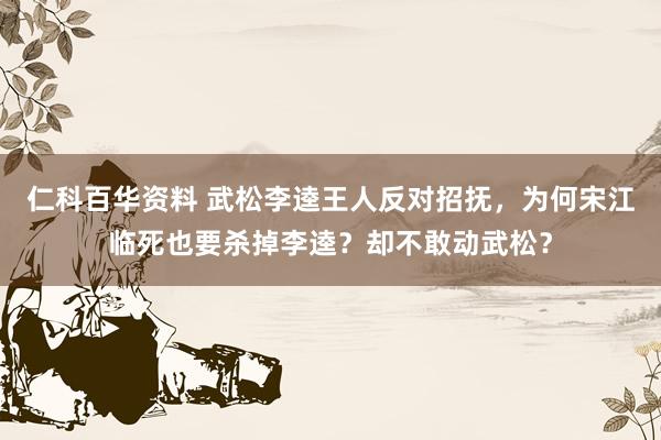 仁科百华资料 武松李逵王人反对招抚，为何宋江临死也要杀掉李逵？却不敢动武松？