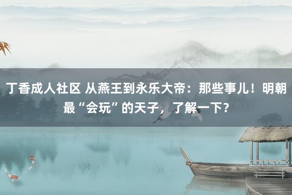 丁香成人社区 从燕王到永乐大帝：那些事儿！明朝最“会玩”的天子，了解一下？