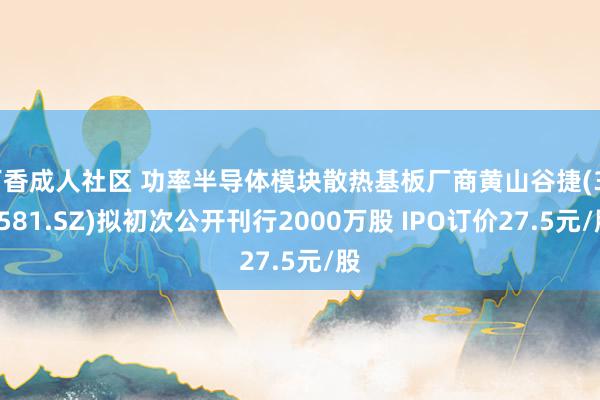 丁香成人社区 功率半导体模块散热基板厂商黄山谷捷(301581.SZ)拟初次公开刊行2000万股 IPO订价27.5元/股