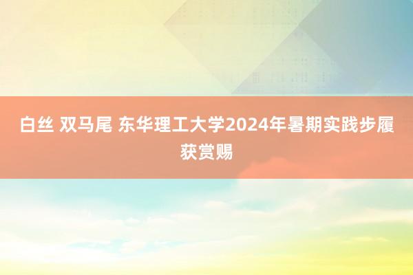 白丝 双马尾 东华理工大学2024年暑期实践步履获赏赐