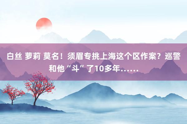 白丝 萝莉 莫名！须眉专挑上海这个区作案？巡警和他“斗”了10多年……