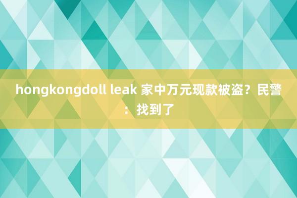 hongkongdoll leak 家中万元现款被盗？民警：找到了