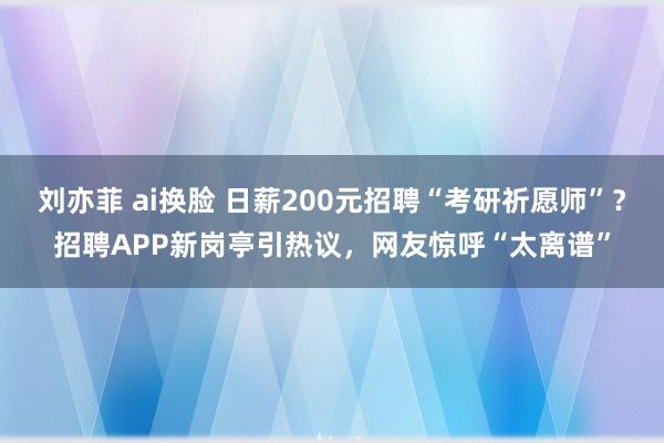 刘亦菲 ai换脸 日薪200元招聘“考研祈愿师”？招聘APP新岗亭引热议，网友惊呼“太离谱”