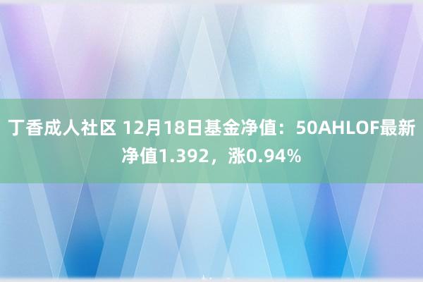 丁香成人社区 12月18日基金净值：50AHLOF最新净值1.392，涨0.94%