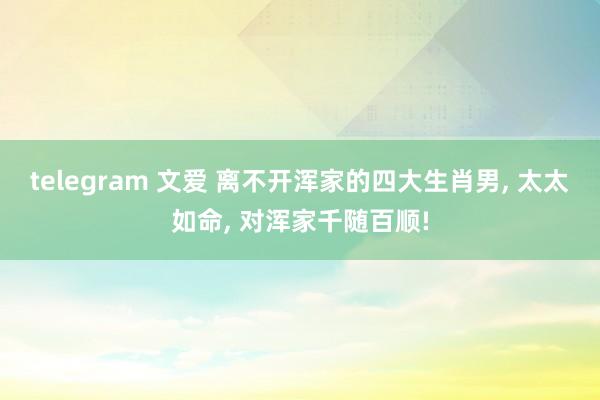 telegram 文爱 离不开浑家的四大生肖男， 太太如命， 对浑家千随百顺!