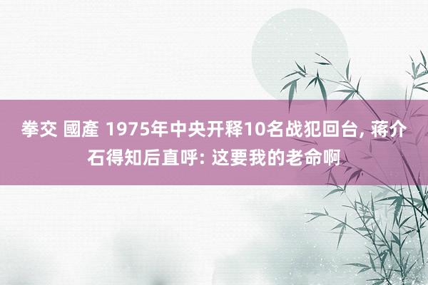 拳交 國產 1975年中央开释10名战犯回台， 蒋介石得知后直呼: 这要我的老命啊