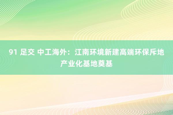 91 足交 中工海外：江南环境新建高端环保斥地产业化基地奠基