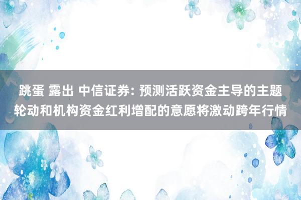 跳蛋 露出 中信证券: 预测活跃资金主导的主题轮动和机构资金红利增配的意愿将激动跨年行情